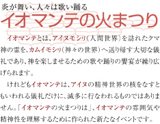 炎が舞い、人々は歌い踊る イオマンテの火まつり  イオマンテとは、アイヌモシリ(人間世界)を訪れたクマ神の霊を、カムイモシリ(神々の世界)へ送り帰す大切な儀礼であり、神を楽しませるための歌や踊りの饗宴が繰り広げられます。　けれどもイオマンテは、アイヌの精神世界の核をなすともいわれる儀礼だけに、滅多に行われるものではありません。「イオマンテの火まつり」は、イオマンテの雰囲気や精神せいを理解するために作られた新たなイベントです。