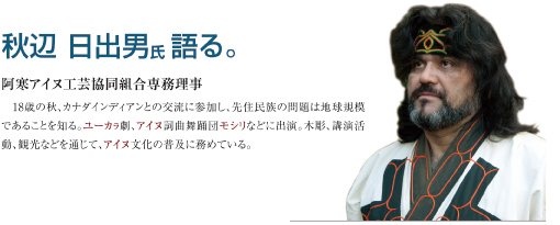 秋辺 日出男氏 語る。　阿寒アイヌ工芸協同組合専務理事　18歳の秋、カナダインディアンとの交流に参加し、先住民族の問題は地球規模であることを知る。ユーカラ劇、アイヌ詞曲舞踊団モシリなどに出演。木彫、講演活動、観光などを通じて、アイヌ文化の普及に務めている。